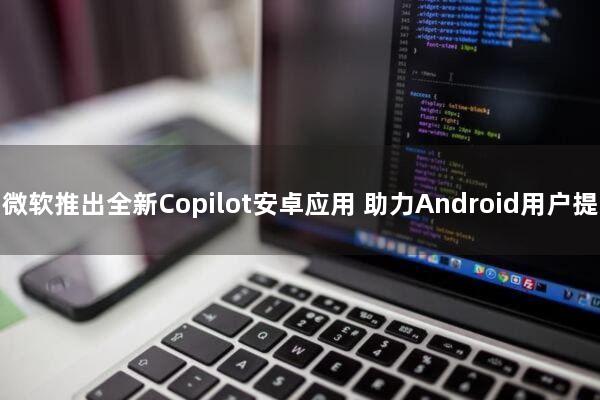 微软推出全新Copilot安卓应用 助力Android用户提高工作效率
